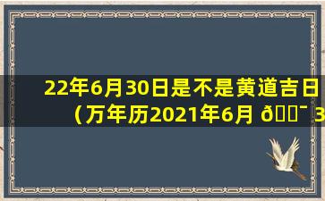 22年6月30日是不是黄道吉日（万年历2021年6月 🐯 30日是黄道吉日吗）